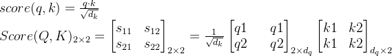 \\ score(q, k)=\frac{q\cdot k }{\sqrt{d_k}}\\ Score(Q, K)_{2\times 2}=\begin{bmatrix} s_{11} & s_{12}\\ s_{21} & s_{22}\end{bmatrix}_{2 \times 2}=\frac{1}{\sqrt{d_k}}\begin{bmatrix} q1 && q1\\ q2 && q2 \end{bmatrix}_{2\times d_q}\begin{bmatrix} k1 & k2 \\ k1 & k2 \end{bmatrix}_{d_q \times 2}