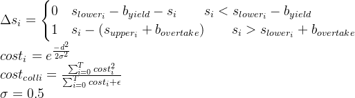 \Delta s_i = \begin{cases} 0& s_{lower_i} - b_{yield} - s_i \qquad s_i < s_{lower_i} - b_{yield} \\ 1& s_i - (s_{upper_i} + b_{overtake}) \qquad s_i > s_{lower_i} + b_{overtake} \end{cases}\\ cost_i = e^{\frac{-d^2}{2 \sigma ^2}} \\ cost_{colli} = \frac{ \sum_{i=0}^{T} cost_i^2}{\sum_{i=0}^{T} cost_i + \epsilon}\\ \sigma = 0.5