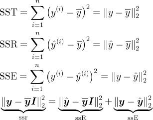 \begin{aligned} &\text{SST}=\sum_{i=1}^{n}\left(y^{(i)}-\overline{y}\right)^{2}=\left\|y-\overline{y}\right\|_{2}^{2} \\ &\text{SSR}=\sum_{i=1}^{n}\left({\hat{y}}^{(i)}-{\overline{y}}\right)^{2}=\left\|{\hat{y}}-{\overline{y}}\right\|_{2}^{2} \\ &\text{SSE}=\sum_{i=1}^{n}\left(y^{(i)}-\hat{y}^{(i)}\right)^{2}=\left\|y-\hat{y}\right\|_{2}^{2} \\ &\underbrace{\left\|\boldsymbol{y}-\overline{\boldsymbol{y}}\boldsymbol{I}\right\|_{2}^{2}}_{\mathrm{ssr}}=\underbrace{\left\|\hat{\boldsymbol{y}}-\overline{\boldsymbol{y}}\boldsymbol{I}\right\|_{2}^{2}}_{\mathrm{ssR}}+\underbrace{\left\|\boldsymbol{y}-\hat{\boldsymbol{y}}\right\|_{2}^{2}}_{\mathrm{ssE}} \end{aligned}