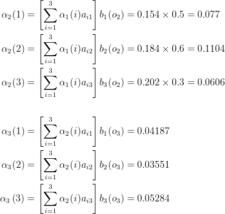 \begin{aligned} \alpha_{2}(1)& =\left[\sum_{i=1}^{3}\alpha_{1}(i)a_{i1}\right]b_{1}(o_{2})=0.154\times0.5=0.077 \\ \alpha_{2}(2)& =\left[\sum_{i=1}^3\alpha_1(i)a_{i2}\right]b_2(o_2)=0.184\times0.6=0.1104 \\ \alpha_{2}(3)& =\left[\sum_{i=1}^3\alpha_1(i)a_{i3}\right]b_3(o_2)=0.202\times0.3=0.0606\\ \\ \alpha_{3}(1)& =\left[\sum_{i=1}^3\alpha_2(i)a_{i1}\right]b_1(o_3)=0.04187 & \\ \alpha_{3}(2)& =\left[\sum_{i=1}^3\alpha_2(i)a_{i2}\right]b_2(o_3)=0.03551 \\ \alpha_{3}\left(3\right)& =\left[\sum_{i=1}^3\alpha_2(i)a_{i3}\right]b_3(o_3)=0.05284 \end{aligned}