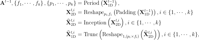 \begin{aligned} \mathbf{A}^{l-1},\left\{f_1, \cdots, f_k\right\},\left\{p_1, \cdots, p_k\right\} & =\operatorname{Period}\left(\mathbf{X}_{1 \mathrm{D}}^{l-1}\right), \\ \mathbf{X}_{2 \mathrm{D}}^{l, i} & =\operatorname{Reshape}_{p_i, f_i}\left(\operatorname{Padding}\left(\mathbf{X}_{1 \mathrm{D}}^{l-1}\right)\right), i \in\{1, \cdots, k\} \\ \widehat{\mathbf{X}}_{2 \mathrm{D}}^{l, i} & =\operatorname{Inception}\left(\mathbf{X}_{2 \mathrm{D}}^{l, i}\right), i \in\{1, \cdots, k\} \\ \widehat{\mathbf{X}}_{1 \mathrm{D}}^{l, i} & =\operatorname{Trunc}\left(\operatorname{Reshape}_{1,\left(p_i \times f_i\right)}\left(\widehat{\mathbf{X}}_{2 \mathrm{D}}^{l, i}\right)\right), i \in\{1, \cdots, k\}, \end{aligned}
