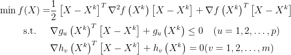 \begin{aligned} \min f(X)=& \frac{1}{2}\left[X-X^{k}\right]^{T} \nabla^{2} f\left(X^{k}\right)\left[X-X^{k}\right]+\nabla f\left(X^{k}\right)^{T}\left[X-X^{k}\right] \\ \text { s.t. } \quad &\nabla g_{u}\left(X^{k}\right)^{T}\left[X-X^{k}\right]+g_{u}\left(X^{k}\right) \leq 0 \quad(u=1,2, \ldots, p) \\ & \nabla h_{v}\left(X^{k}\right)^{T}\left[X-X^{k}\right]+h_{v}\left(X^{k}\right)=0(v=1,2, \ldots, m) \end{aligned}