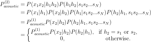 \begin{aligned} P_{acoustic}^{(2)}&=P(x_{1}x_2|h_1h_2)P(h_1h_2|s_{1}s_{2}...s_{N})\\&=P(x_{1}|h_1)P(x_{2}|h_2)P(h_1|s_{1}s_{2}...s_{N})P(h_2|h_1,s_{1}s_{2}...s_{N})\\&= P_{acoustic}^{(1)}P(x_{2}|h_2)P(h_2|h_1,s_{1}s_{2}...s_{N})\\&=\left\{\begin{matrix} P_{acoustic}^{(1)}P(x_{2}|h_2)P(h_2|h_1), &\textrm{if } h_2=s_1 \textrm{ or }s_2 ,\\ 0 ,& \textrm{otherwise.} \end{matrix}\right.\end{aligned}