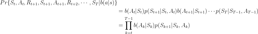 \begin{aligned} Pr\{S_{t},A_{t},R_{t+1},S_{t+1},A_{t+1},R_{t+2},\cdots,S_{T}|b(a|s)\}\\ &=b(A_{t}|S_{t})p(S_{t+1}|S_{t},A_{t})b(A_{t+1}|S_{t+1})\cdots p(S_{T}|S_{T-1},A_{T-1})\\ &=\prod_{k=t}^{T-1}b(A_{k}|S_{k})p(S_{k+1}|S_{k},A_{k}) \end{aligned}