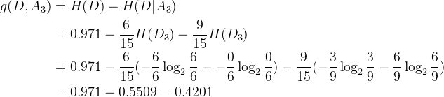 \begin{aligned} g(D,A_3)&=H(D)-H(D|A_3)\\ &=0.971-\frac{6}{15}H(D_3)-\frac{9}{15}H(D_3)\\ &=0.971-\frac{6}{15}(-\frac{6}{6}\log_2\frac{6}{6}--\frac{0}{6}\log_2\frac{0}{6})-\frac{9}{15}(-\frac{3}{9}\log_2\frac{3}{9}-\frac{6}{9}\log_2\frac{6}{9})\\ &=0.971-0.5509=0.4201 \end{aligned}