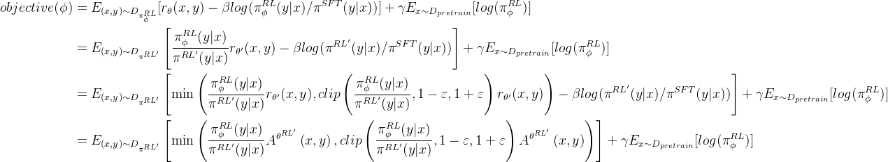 \begin{aligned} objective(\phi ) &= E_{(x,y)\sim D_{\pi _{\phi }^{RL}}} [r_\theta (x,y) - \beta log(\pi _{\phi }^{RL}(y|x) / \pi ^{SFT}(y|x) )] + \gamma E_{x\sim D_{pretrain}} [log(\pi _{\phi }^{RL})] \\&= E_{(x,y)\sim D_{\pi _{ }^{RL'}}} \left [ \frac{\pi _{\phi }^{RL}(y|x)}{\pi ^{RL'}(y|x)}r_{\theta'}(x,y) - \beta log(\pi^{RL'}(y|x) / \pi ^{SFT}(y|x) ) \right ] + \gamma E_{x\sim D_{pretrain}} [log(\pi _{\phi }^{RL})] \\&= E_{(x,y)\sim D_{\pi _{ }^{RL'}}} \left [ \min \left(\frac{\pi_{\phi }^{RL}(y|x)}{\pi ^{RL'}(y|x)} r_{\theta'}(x,y),{clip}\left(\frac{\pi_{\phi }^{RL}(y|x)}{\pi ^{RL'}(y|x)}, 1-\varepsilon, 1+\varepsilon\right) r_{\theta'}(x,y)\right) - \beta log(\pi^{RL'}(y|x) / \pi ^{SFT}(y|x) ) \right ]+ \gamma E_{x\sim D_{pretrain}} [log(\pi _{\phi }^{RL})]\\&= E_{(x,y)\sim D_{\pi _{ }^{RL'}}} \left [ \min \left(\frac{\pi_{\phi }^{RL}(y|x)}{\pi ^{RL'}(y|x)} A^{\theta^{RL'}}\left(x,y\right),{clip}\left(\frac{\pi_{\phi }^{RL}(y|x)}{\pi ^{RL'}(y|x)}, 1-\varepsilon, 1+\varepsilon\right) A^{\theta^{RL'}}\left(x,y\right)\right) \right ]+ \gamma E_{x\sim D_{pretrain}} [log(\pi _{\phi }^{RL})] \end{aligned}