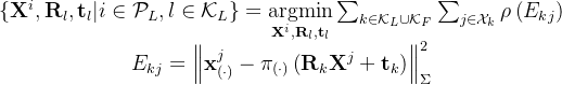 \begin{array}{c} \left\{\mathbf{X}^{i}, \mathbf{R}_{l}, \mathbf{t}_{l} | i \in \mathcal{P}_{L}, l \in \mathcal{K}_{L}\right\}=\underset{\mathbf{X}^{i}, \mathbf{R}_{l}, \mathbf{t}_{l}}{\operatorname{argmin}} \sum_{k \in \mathcal{K}_{L} \cup \mathcal{K}_{F}} \sum_{j \in \mathcal{X}_{k}} \rho\left(E_{k j}\right) \\ E_{k j}=\left\|\mathbf{x}_{(\cdot)}^{j}-\pi_{(\cdot)}\left(\mathbf{R}_{k} \mathbf{X}^{j}+\mathbf{t}_{k}\right)\right\|_{\Sigma}^{2} \end{array}