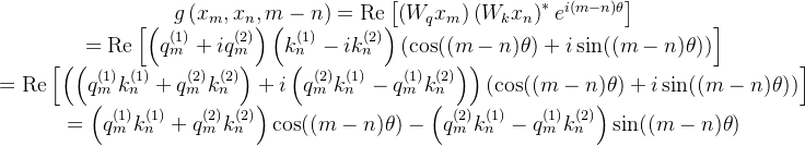 \begin{array}{c} g\left(x_{m}, x_{n}, m-n\right)=\operatorname{Re}\left[\left(W_{q} x_{m}\right)\left(W_{k} x_{n}\right)^{*} e^{i(m-n) \theta}\right] \\ =\operatorname{Re}\left[\left(q_{m}^{(1)}+i q_{m}^{(2)}\right)\left(k_{n}^{(1)}-i k_{n}^{(2)}\right)(\cos ((m-n) \theta)+i \sin ((m-n) \theta))\right] \\ =\operatorname{Re}\left[\left(\left(q_{m}^{(1)} k_{n}^{(1)}+q_{m}^{(2)} k_{n}^{(2)}\right)+i\left(q_{m}^{(2)} k_{n}^{(1)}-q_{m}^{(1)} k_{n}^{(2)}\right)\right)(\cos ((m-n) \theta)+i \sin ((m-n) \theta))\right] \\ =\left(q_{m}^{(1)} k_{n}^{(1)}+q_{m}^{(2)} k_{n}^{(2)}\right) \cos ((m-n) \theta)-\left(q_{m}^{(2)} k_{n}^{(1)}-q_{m}^{(1)} k_{n}^{(2)}\right) \sin ((m-n) \theta) \end{array}