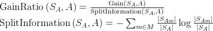 \operatorname{GainRatio}\left(S_{A}, A\right)=\frac{\operatorname{Gain}\left(S_{A}, A\right)}{\operatorname{SplitInformation}\left(S_{A}, A\right)} \\ \operatorname{SplitInformation}\left(S_{A}, A\right)=-\sum_{m \in M} \frac{\left|S_{A m}\right|}{\left|S_{A}\right|} \log \frac{\left|S_{A m}\right|}{\left|S_{A}\right|}