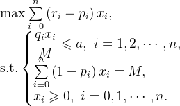 \text{max} \sum\limits_{i=0}^{n} \left(r_{i}-p_{i} \right )x_{i}, \\ \text{s.t.}\left \{ \begin{matrix} \dfrac{q_{i}x_{i}}{M} \leqslant a, \ i=1,2,\cdots,n, \\ \sum\limits_{i=0}^{n} \left(1+p_{i} \right )x_{i}=M, \hfill \\ x_{i} \geqslant 0, \ i=0,1,\cdots,n. \hfill \end{matrix}\right.