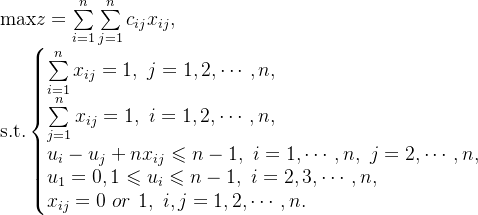 \text{max}z=\sum\limits_{i=1}^{n}\sum\limits_{j=1}^{n} c_{ij}x_{ij}, \\ \text{s.t.}\left\{\begin{matrix} \sum\limits_{i=1}^{n}x_{ij}=1, \ j=1,2,\cdots,n,\hfill \\ \sum\limits_{j=1}^{n}x_{ij}=1, \ i=1,2,\cdots,n,\hfill \\ u_{i}-u_{j}+nx_{ij} \leqslant n-1,\ i=1,\cdots,n,\ j=2,\cdots,n, \\ u_{1}=0,1 \leqslant u_{i} \leqslant n-1,\ i=2,3,\cdots,n, \hfill \\ x_{ij}=0 \ or \ 1,\ i,j=1,2,\cdots,n. \hfill \end{matrix} \right.