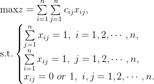 \text{max}z=\sum\limits_{i=1}^{n}\sum\limits_{j=1}^{n} c_{ij}x_{ij}, \\ \text{s.t.}\left\{\begin{matrix} \sum\limits_{j=1}^{n}x_{ij}=1, \ i=1,2,\cdots,n,\hfill \\ \sum\limits_{i=1}^{n}x_{ij}=1, \ j=1,2,\cdots,n,\hfill \\ x_{ij}=0 \ or \ 1,\ i,j=1,2,\cdots,n. \end{matrix} \right.