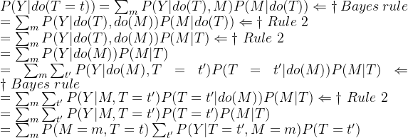 P(Y|do(T=t))=\sum_{m} P(Y|do(T),M)P(M|do(T)) \Leftarrow \dagger\ Bayes\ rule\\ =\sum_{m} P(Y|do(T),do(M))P(M|do(T)) \Leftarrow \dagger\ Rule\ 2\\ =\sum_{m} P(Y|do(T),do(M))P(M|T) \Leftarrow \dagger\ Rule\ 2\\ =\sum_{m} P(Y|do(M))P(M|T) \\ =\sum_{m} \sum_{t'} P(Y|do(M),T=t')P(T=t'|do(M))P(M|T) \Leftarrow \dagger\ Bayes\ rule\\ =\sum_{m} \sum_{t'}P(Y|M,T=t')P(T=t'|do(M))P(M|T) \Leftarrow \dagger\ Rule\ 2\\ =\sum_{m} \sum_{t'}P(Y|M,T=t')P(T=t')P(M|T) \\ =\sum_{m}P(M=m,T=t)\sum_{t'}P(Y|T=t',M=m)P(T=t')