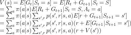 V(s)=E[G_t|S_t=s]=E[R_t + G_{t+1}|S_t=S]\\ =\sum_{a } \pi (a|s)E[R_t + G_{t+1}|S_t=S,A_t=a] \\ =\sum_{a } \pi (a|s)\sum_{s',r}p(s', r|s,a)E[r + G_{t+1}|S_{t+1}=s']\\ =\sum_{a } \pi (a|s)\sum_{s',r}p(s', r|s,a)(r + E[G_{t+1}|S_{t+1}=s'])\\ =\sum_{a } \pi (a|s)\sum_{s',r}p(s', r|s,a)(r + V(s'))