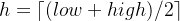 h=\left \lceil (low + high )/2 \right \rceil