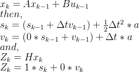 x_{k}=Ax_{k-1}+Bu_{k-1}\\ then, \\ s_{k}=(s_{k-1}+\Delta tv_{k-1})+\frac{1}{2}\Delta t^{2}*a\\ v_{k}=(0*s_{k-1}+v_{k-1})+\Delta t*a\\and,\\ Z_{k}=Hx_{k}\\ Z_{k}=1*s_{k}+0*v_{k}