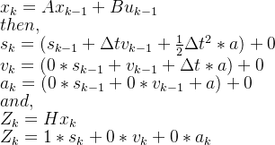x_{k}=Ax_{k-1}+Bu_{k-1}\\ then, \\ s_{k}=(s_{k-1}+\Delta tv_{k-1}+\frac{1}{2}\Delta t^{2}*a)+0\\ v_{k}=(0*s_{k-1}+v_{k-1}+\Delta t*a)+0\\ a_{k}=(0*s_{k-1}+0*v_{k-1}+a)+0 \\and, \\ Z_{k}=Hx_{k}\\ Z_{k}=1*s_{k}+0*v_{k}+0*a_{k}